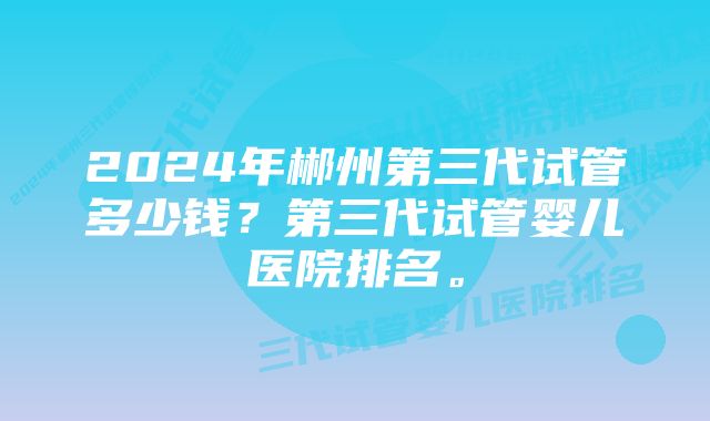 2024年郴州第三代试管多少钱？第三代试管婴儿医院排名。