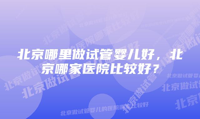 北京哪里做试管婴儿好，北京哪家医院比较好？