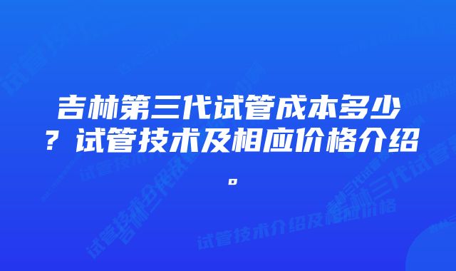 吉林第三代试管成本多少？试管技术及相应价格介绍。