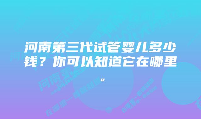 河南第三代试管婴儿多少钱？你可以知道它在哪里。