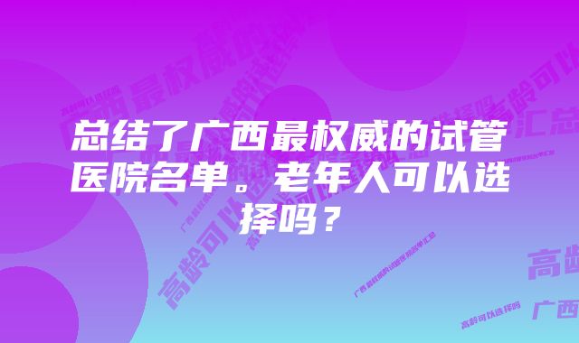 总结了广西最权威的试管医院名单。老年人可以选择吗？