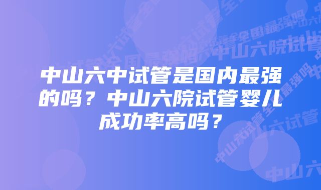 中山六中试管是国内最强的吗？中山六院试管婴儿成功率高吗？