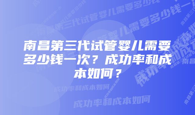 南昌第三代试管婴儿需要多少钱一次？成功率和成本如何？