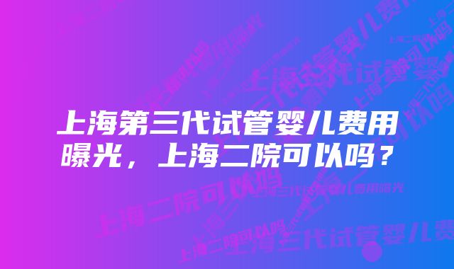 上海第三代试管婴儿费用曝光，上海二院可以吗？