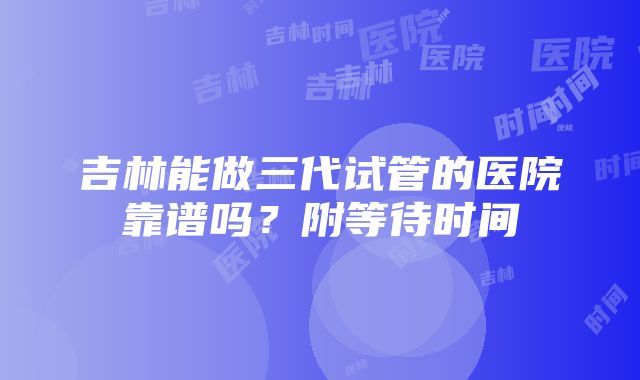 吉林能做三代试管的医院靠谱吗？附等待时间