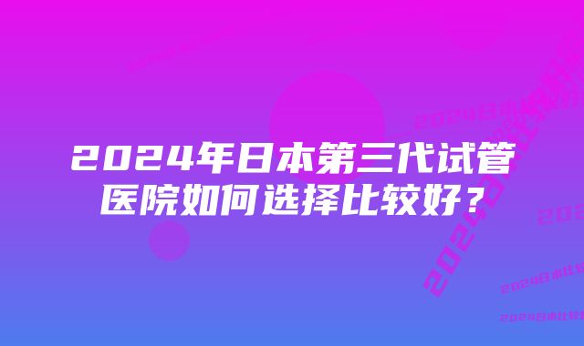 2024年日本第三代试管医院如何选择比较好？