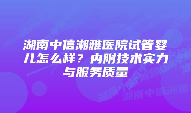 湖南中信湘雅医院试管婴儿怎么样？内附技术实力与服务质量