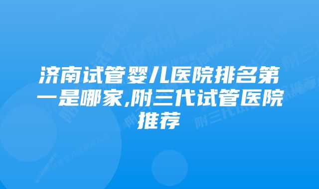 济南试管婴儿医院排名第一是哪家,附三代试管医院推荐