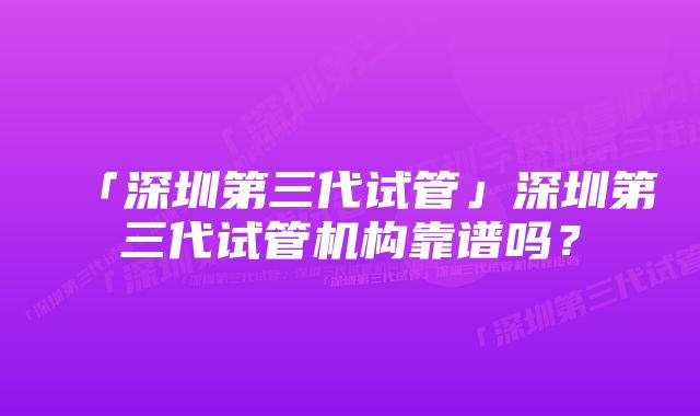 「深圳第三代试管」深圳第三代试管机构靠谱吗？