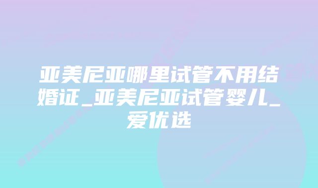 亚美尼亚哪里试管不用结婚证_亚美尼亚试管婴儿_爱优选