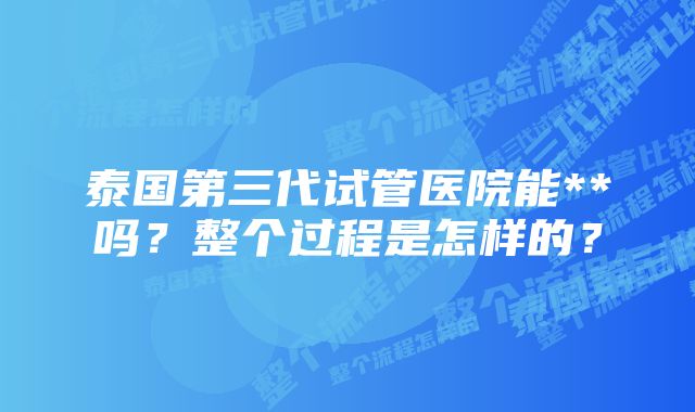 泰国第三代试管医院能**吗？整个过程是怎样的？