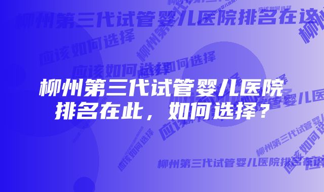 柳州第三代试管婴儿医院排名在此，如何选择？