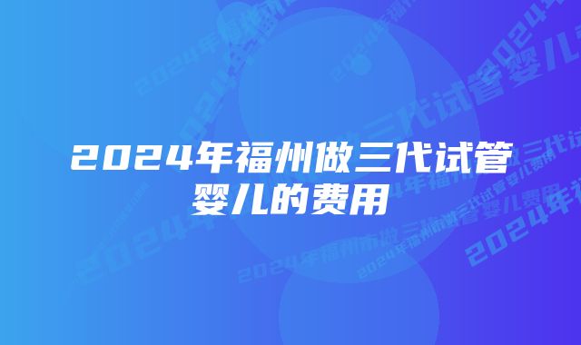 2024年福州做三代试管婴儿的费用