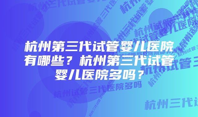 杭州第三代试管婴儿医院有哪些？杭州第三代试管婴儿医院多吗？