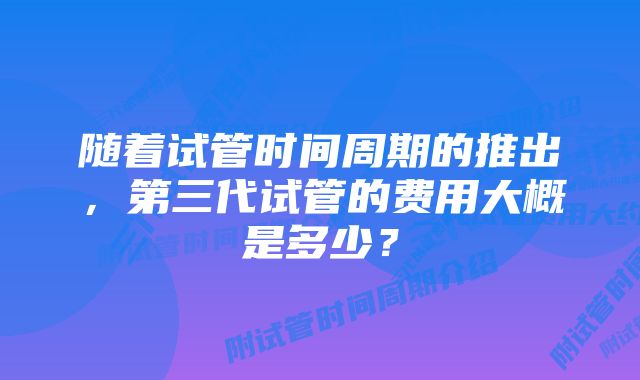 随着试管时间周期的推出，第三代试管的费用大概是多少？