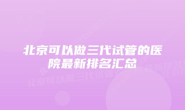 北京可以做三代试管的医院最新排名汇总