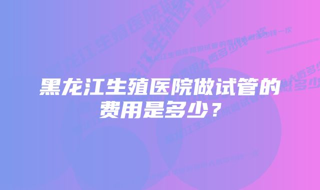 黑龙江生殖医院做试管的费用是多少？