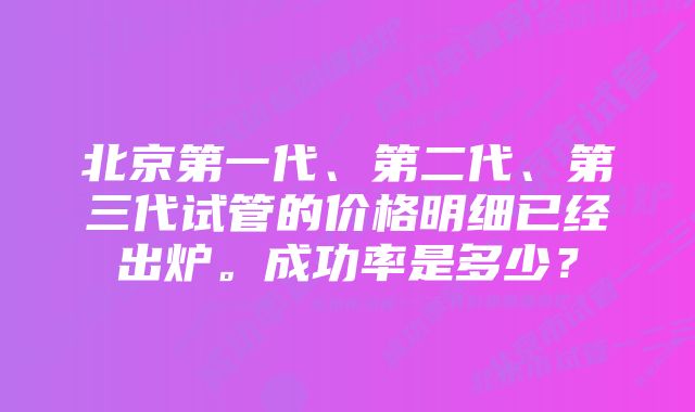 北京第一代、第二代、第三代试管的价格明细已经出炉。成功率是多少？