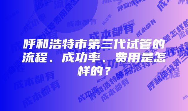 呼和浩特市第三代试管的流程、成功率、费用是怎样的？