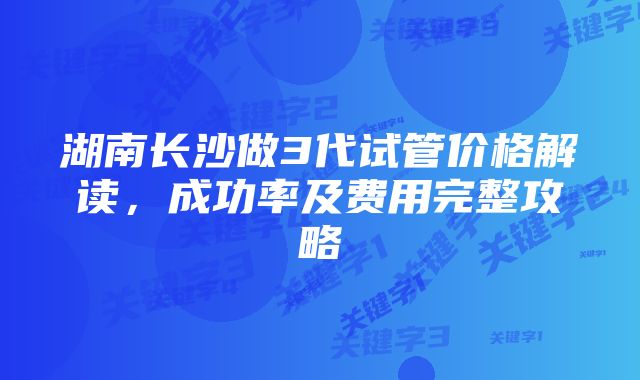 湖南长沙做3代试管价格解读，成功率及费用完整攻略