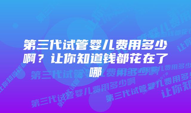 第三代试管婴儿费用多少啊？让你知道钱都花在了哪