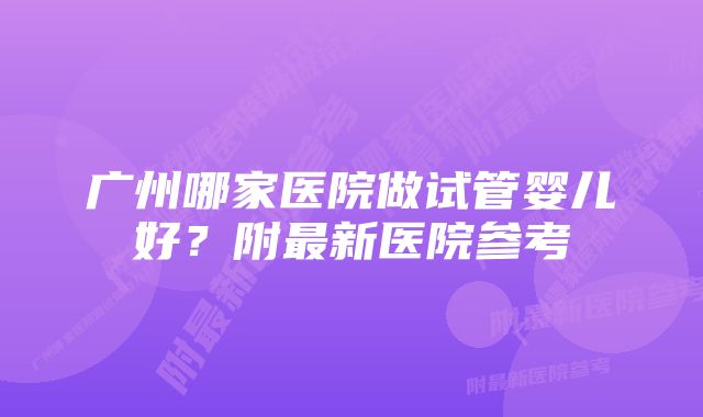 广州哪家医院做试管婴儿好？附最新医院参考