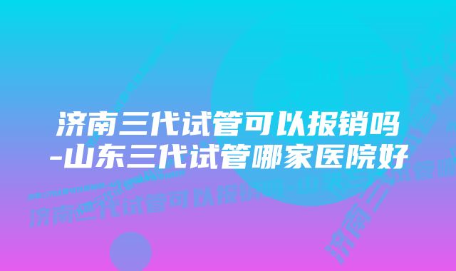 济南三代试管可以报销吗-山东三代试管哪家医院好