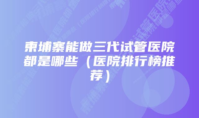 柬埔寨能做三代试管医院都是哪些（医院排行榜推荐）