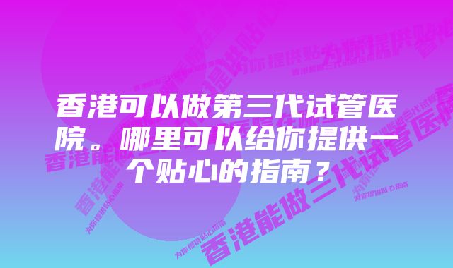 香港可以做第三代试管医院。哪里可以给你提供一个贴心的指南？