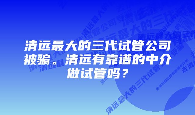 清远最大的三代试管公司被骗。清远有靠谱的中介做试管吗？