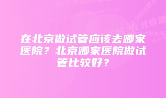 在北京做试管应该去哪家医院？北京哪家医院做试管比较好？