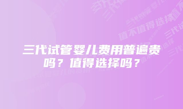 三代试管婴儿费用普遍贵吗？值得选择吗？