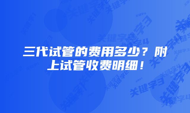 三代试管的费用多少？附上试管收费明细！