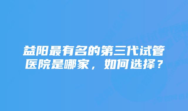 益阳最有名的第三代试管医院是哪家，如何选择？