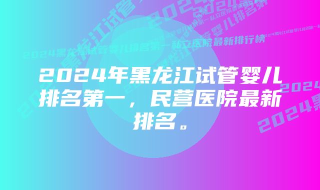 2024年黑龙江试管婴儿排名第一，民营医院最新排名。