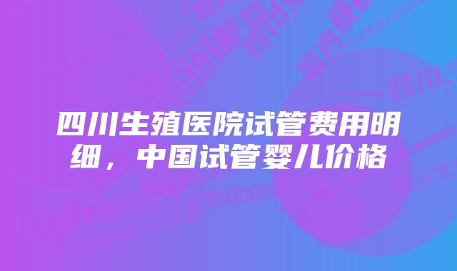 四川生殖医院试管费用明细，中国试管婴儿价格