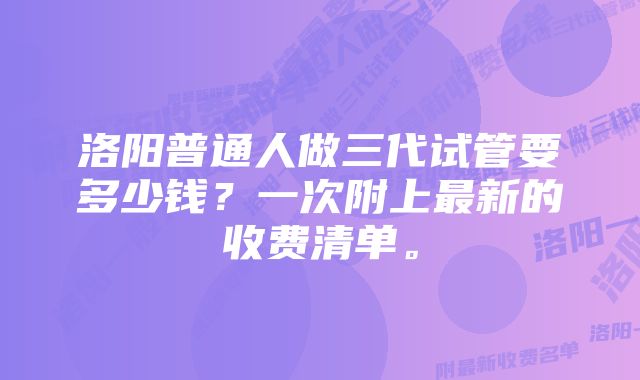 洛阳普通人做三代试管要多少钱？一次附上最新的收费清单。