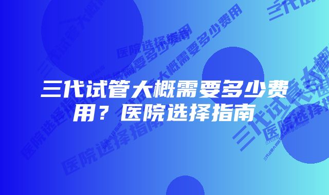 三代试管大概需要多少费用？医院选择指南