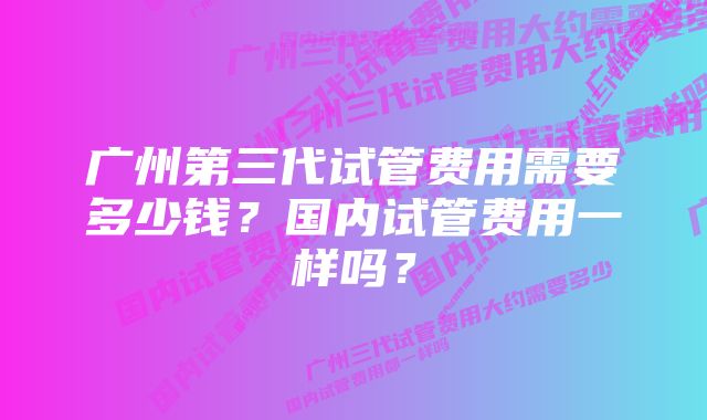 广州第三代试管费用需要多少钱？国内试管费用一样吗？