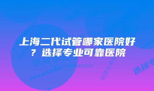 上海二代试管哪家医院好？选择专业可靠医院