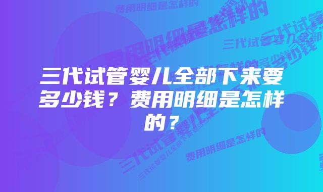 三代试管婴儿全部下来要多少钱？费用明细是怎样的？