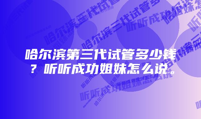 哈尔滨第三代试管多少钱？听听成功姐妹怎么说。