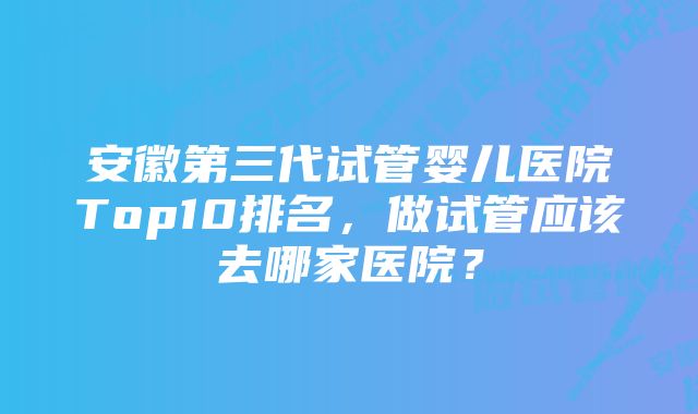 安徽第三代试管婴儿医院Top10排名，做试管应该去哪家医院？