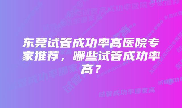 东莞试管成功率高医院专家推荐，哪些试管成功率高？