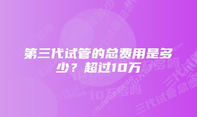 第三代试管的总费用是多少？超过10万