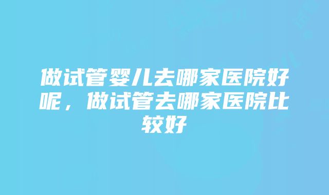 做试管婴儿去哪家医院好呢，做试管去哪家医院比较好