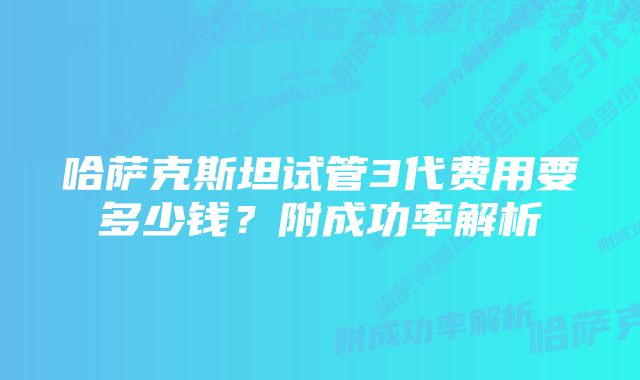 哈萨克斯坦试管3代费用要多少钱？附成功率解析