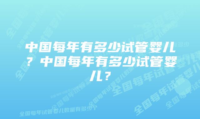 中国每年有多少试管婴儿？中国每年有多少试管婴儿？