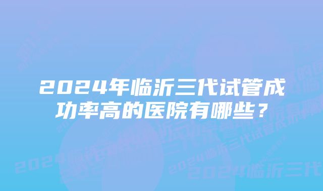 2024年临沂三代试管成功率高的医院有哪些？