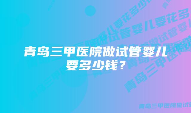 青岛三甲医院做试管婴儿要多少钱？